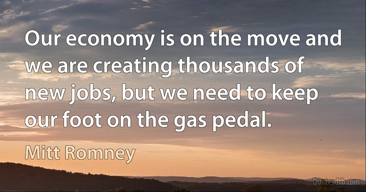 Our economy is on the move and we are creating thousands of new jobs, but we need to keep our foot on the gas pedal. (Mitt Romney)