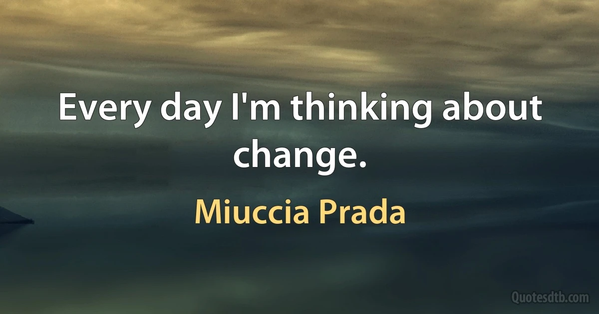 Every day I'm thinking about change. (Miuccia Prada)