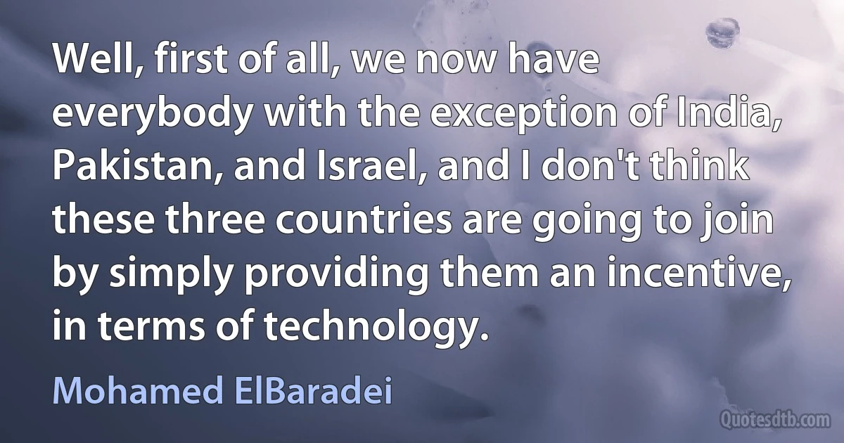 Well, first of all, we now have everybody with the exception of India, Pakistan, and Israel, and I don't think these three countries are going to join by simply providing them an incentive, in terms of technology. (Mohamed ElBaradei)