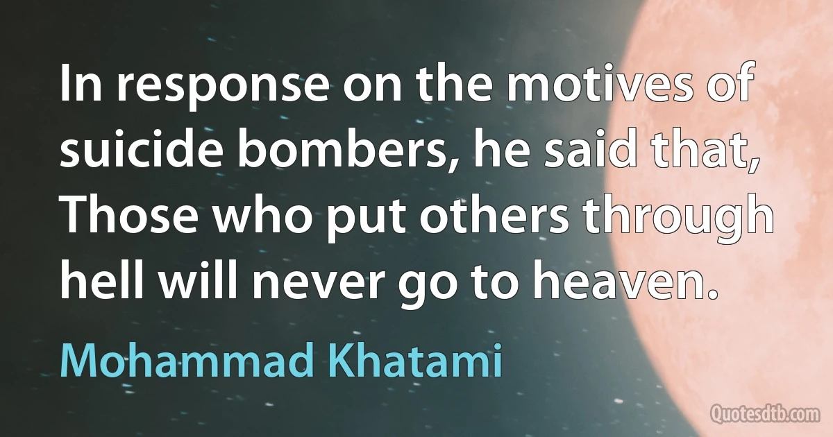 In response on the motives of suicide bombers, he said that, Those who put others through hell will never go to heaven. (Mohammad Khatami)