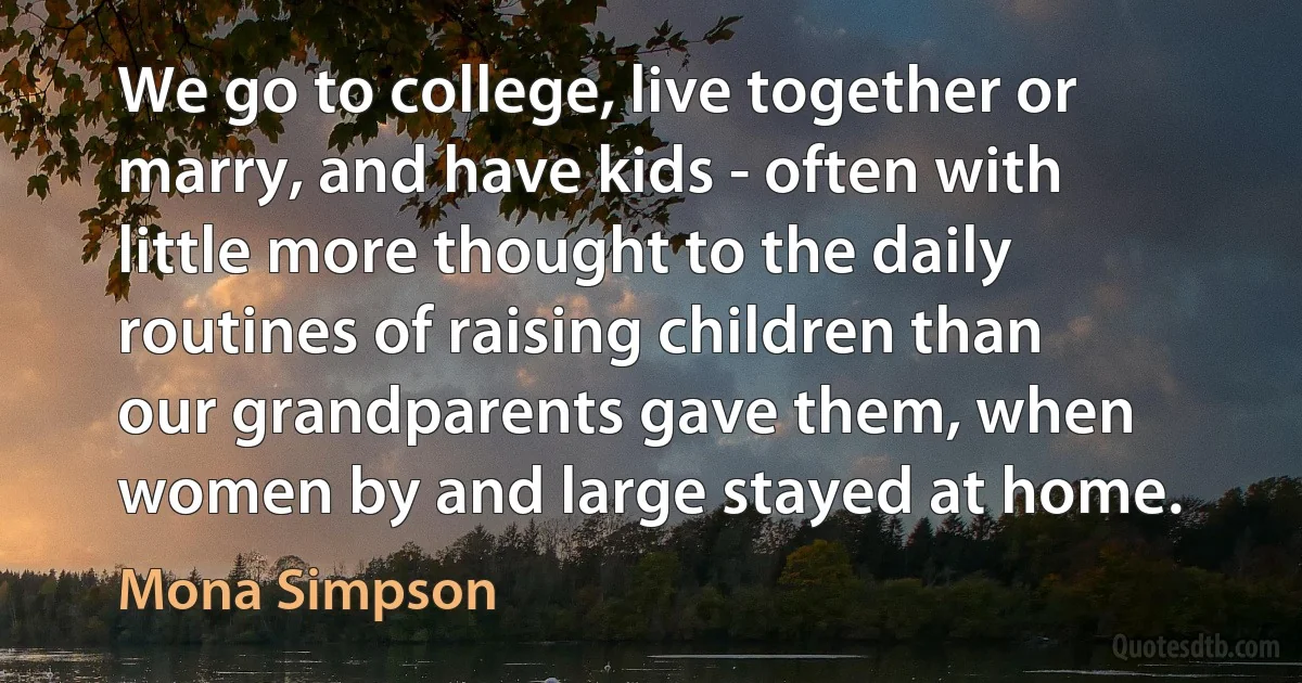 We go to college, live together or marry, and have kids - often with little more thought to the daily routines of raising children than our grandparents gave them, when women by and large stayed at home. (Mona Simpson)