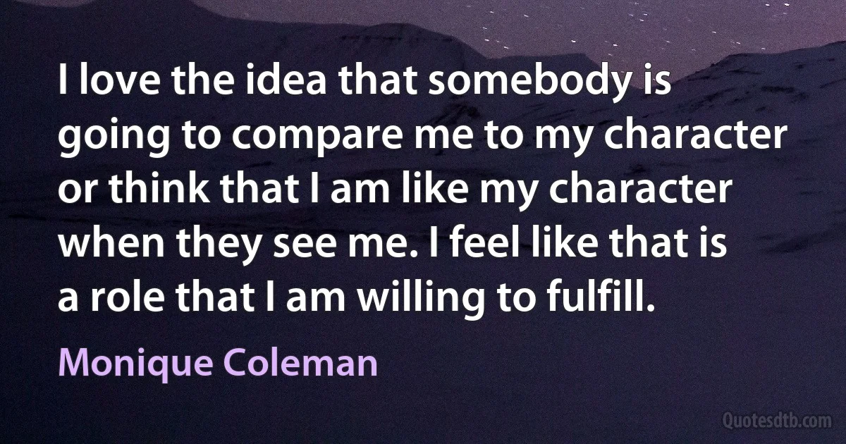 I love the idea that somebody is going to compare me to my character or think that I am like my character when they see me. I feel like that is a role that I am willing to fulfill. (Monique Coleman)