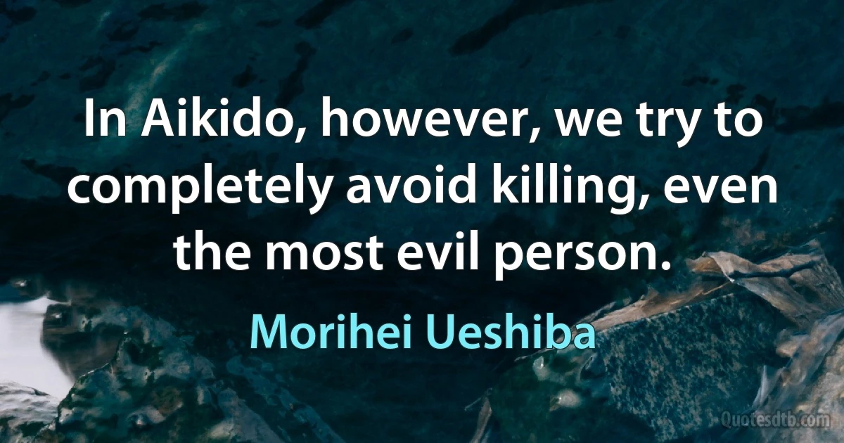 In Aikido, however, we try to completely avoid killing, even the most evil person. (Morihei Ueshiba)