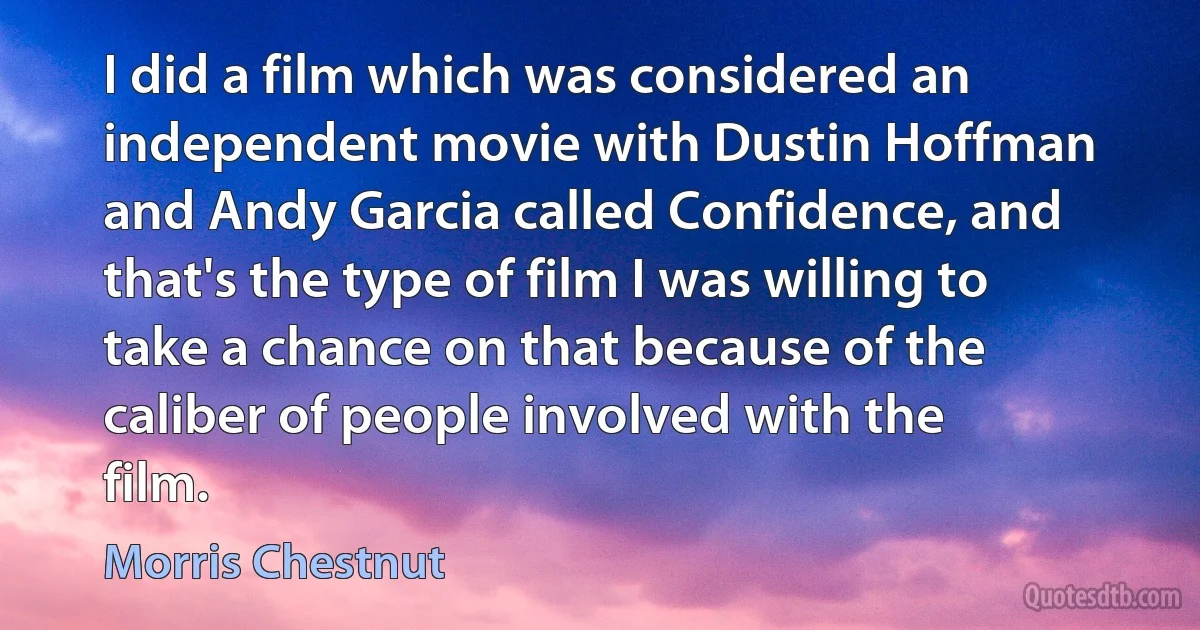 I did a film which was considered an independent movie with Dustin Hoffman and Andy Garcia called Confidence, and that's the type of film I was willing to take a chance on that because of the caliber of people involved with the film. (Morris Chestnut)