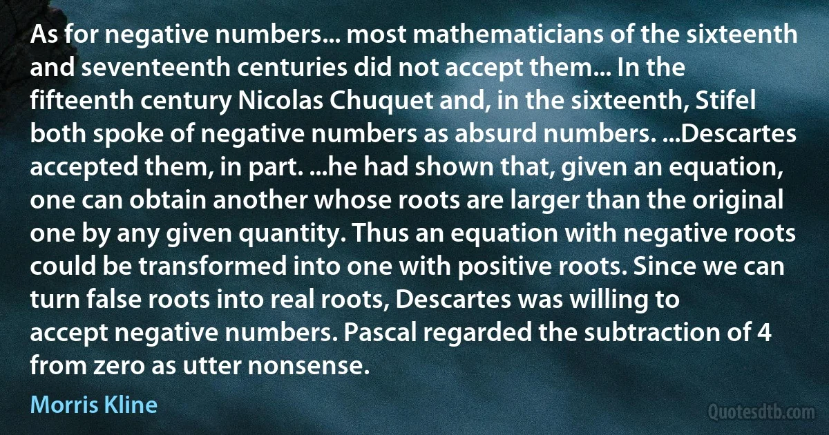 As for negative numbers... most mathematicians of the sixteenth and seventeenth centuries did not accept them... In the fifteenth century Nicolas Chuquet and, in the sixteenth, Stifel both spoke of negative numbers as absurd numbers. ...Descartes accepted them, in part. ...he had shown that, given an equation, one can obtain another whose roots are larger than the original one by any given quantity. Thus an equation with negative roots could be transformed into one with positive roots. Since we can turn false roots into real roots, Descartes was willing to accept negative numbers. Pascal regarded the subtraction of 4 from zero as utter nonsense. (Morris Kline)