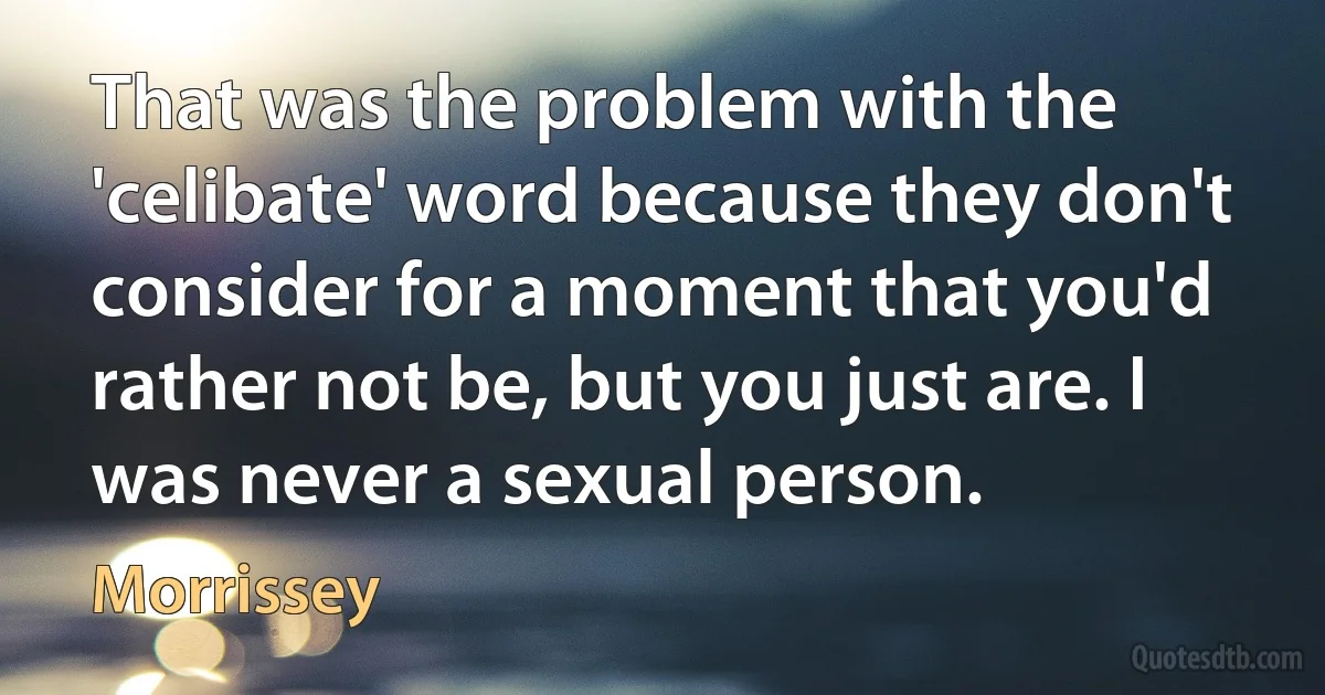 That was the problem with the 'celibate' word because they don't consider for a moment that you'd rather not be, but you just are. I was never a sexual person. (Morrissey)