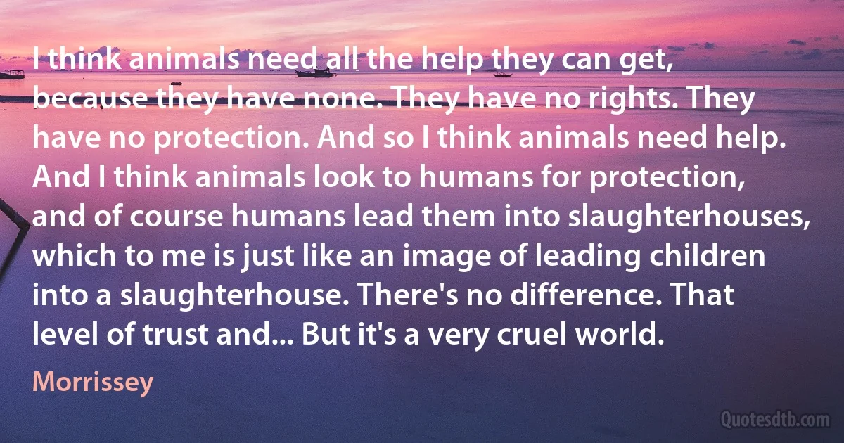 I think animals need all the help they can get, because they have none. They have no rights. They have no protection. And so I think animals need help. And I think animals look to humans for protection, and of course humans lead them into slaughterhouses, which to me is just like an image of leading children into a slaughterhouse. There's no difference. That level of trust and... But it's a very cruel world. (Morrissey)