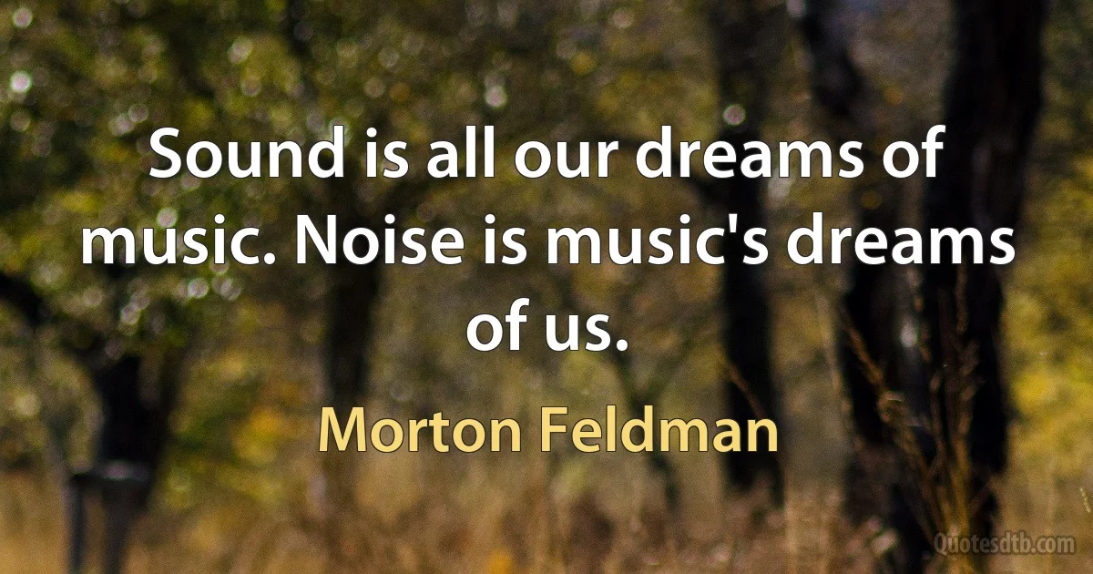 Sound is all our dreams of music. Noise is music's dreams of us. (Morton Feldman)