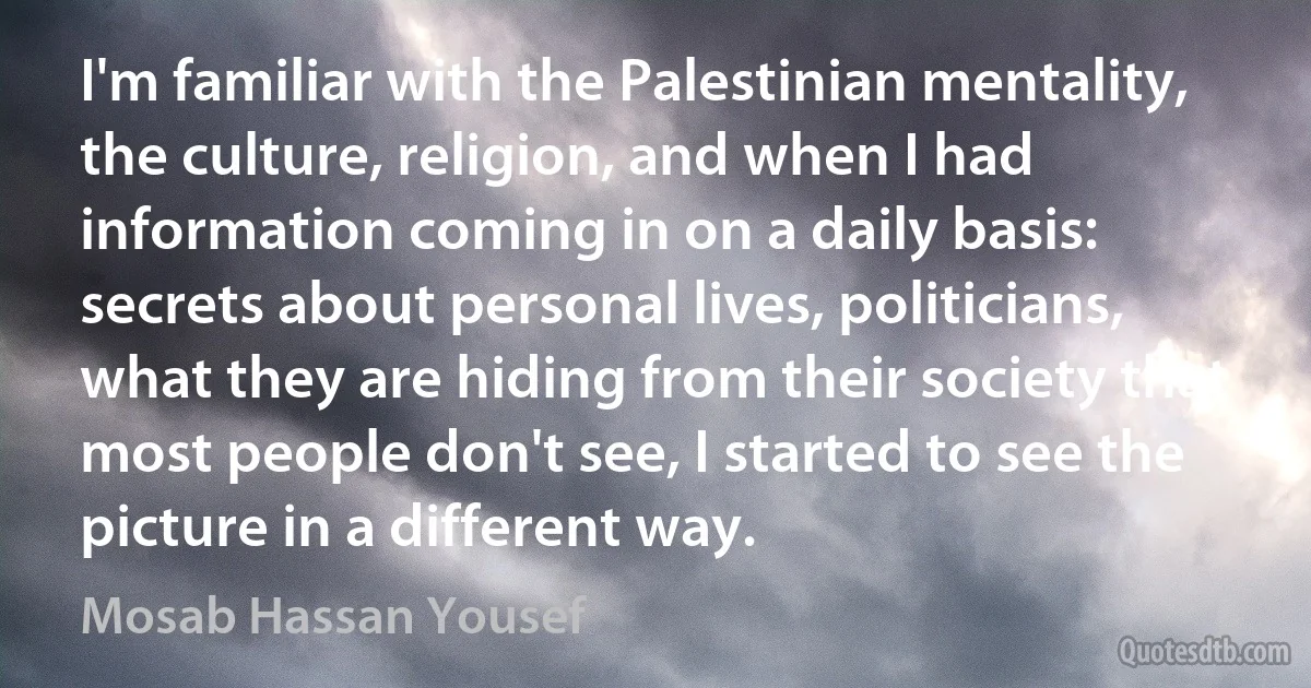 I'm familiar with the Palestinian mentality, the culture, religion, and when I had information coming in on a daily basis: secrets about personal lives, politicians, what they are hiding from their society that most people don't see, I started to see the picture in a different way. (Mosab Hassan Yousef)