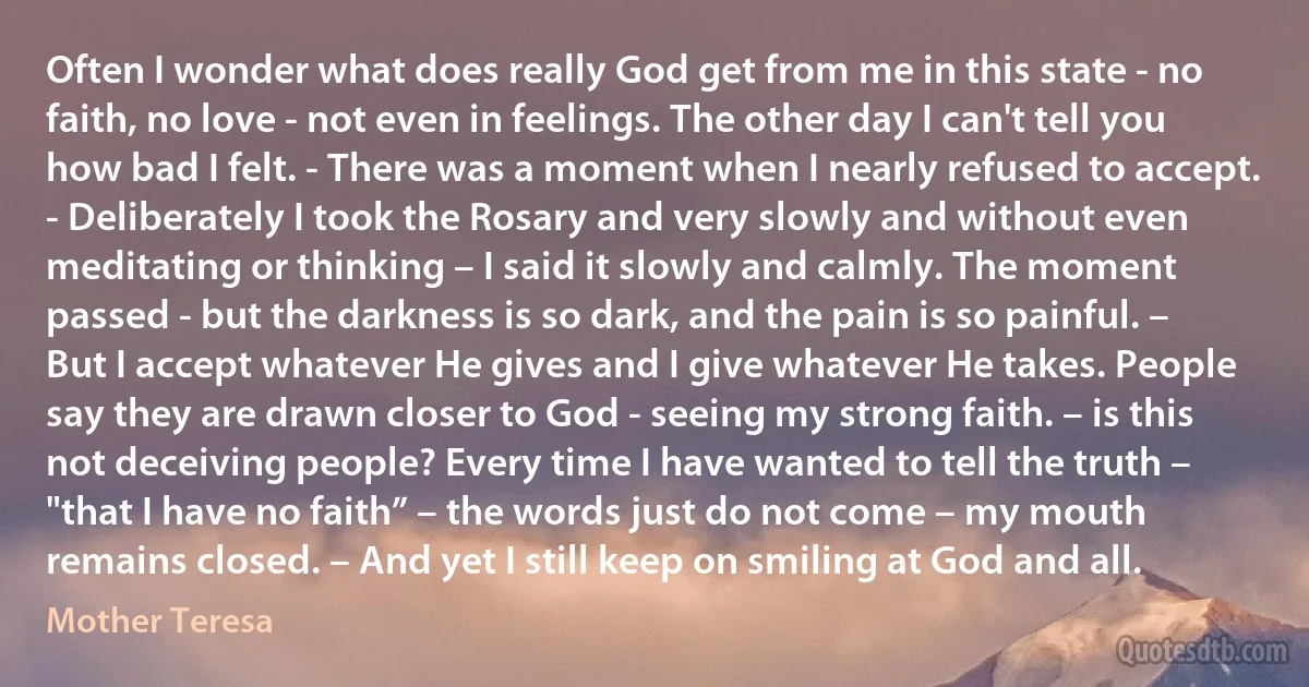 Often I wonder what does really God get from me in this state - no faith, no love - not even in feelings. The other day I can't tell you how bad I felt. - There was a moment when I nearly refused to accept. - Deliberately I took the Rosary and very slowly and without even meditating or thinking – I said it slowly and calmly. The moment passed - but the darkness is so dark, and the pain is so painful. – But I accept whatever He gives and I give whatever He takes. People say they are drawn closer to God - seeing my strong faith. – is this not deceiving people? Every time I have wanted to tell the truth – "that I have no faith” – the words just do not come – my mouth remains closed. – And yet I still keep on smiling at God and all. (Mother Teresa)