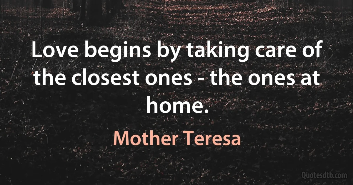 Love begins by taking care of the closest ones - the ones at home. (Mother Teresa)