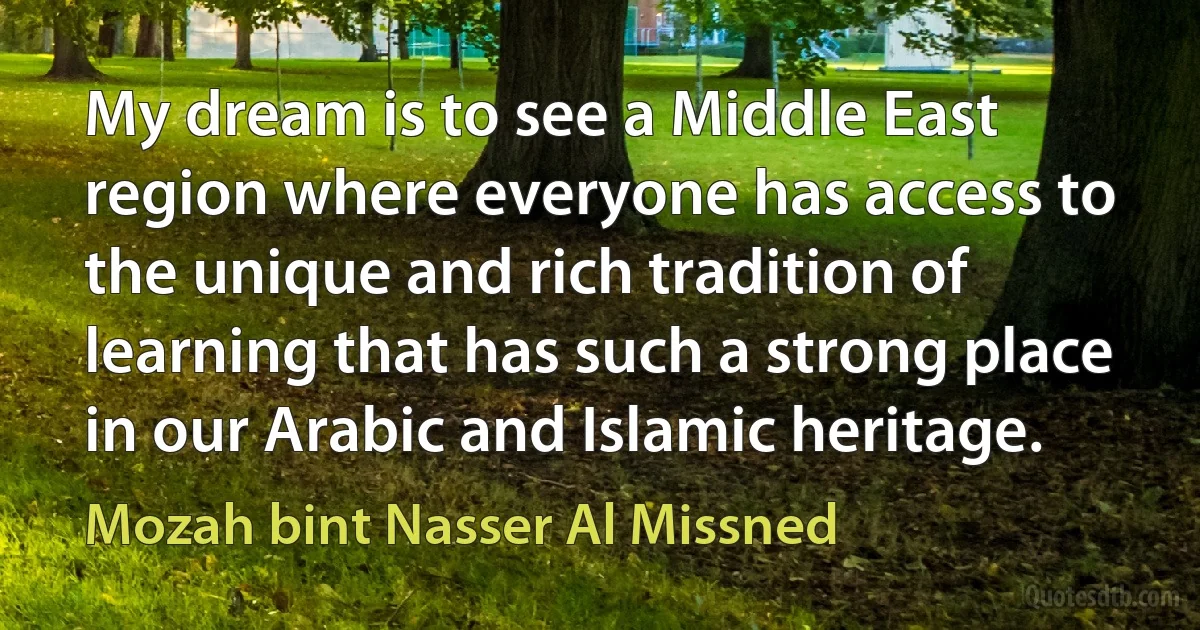 My dream is to see a Middle East region where everyone has access to the unique and rich tradition of learning that has such a strong place in our Arabic and Islamic heritage. (Mozah bint Nasser Al Missned)