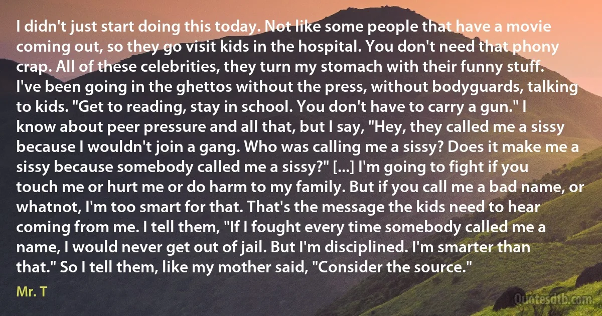 I didn't just start doing this today. Not like some people that have a movie coming out, so they go visit kids in the hospital. You don't need that phony crap. All of these celebrities, they turn my stomach with their funny stuff. I've been going in the ghettos without the press, without bodyguards, talking to kids. "Get to reading, stay in school. You don't have to carry a gun." I know about peer pressure and all that, but I say, "Hey, they called me a sissy because I wouldn't join a gang. Who was calling me a sissy? Does it make me a sissy because somebody called me a sissy?" [...] I'm going to fight if you touch me or hurt me or do harm to my family. But if you call me a bad name, or whatnot, I'm too smart for that. That's the message the kids need to hear coming from me. I tell them, "If I fought every time somebody called me a name, I would never get out of jail. But I'm disciplined. I'm smarter than that." So I tell them, like my mother said, "Consider the source." (Mr. T)