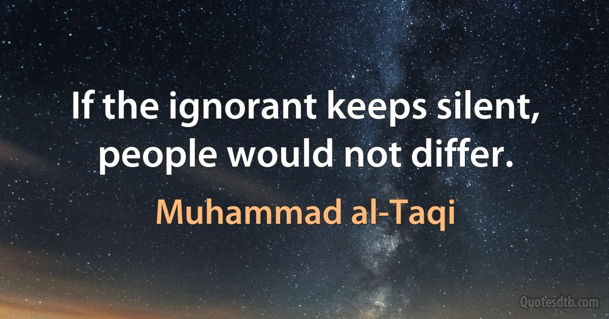 If the ignorant keeps silent, people would not differ. (Muhammad al-Taqi)