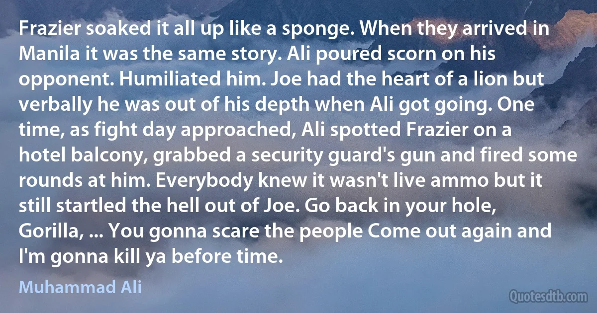 Frazier soaked it all up like a sponge. When they arrived in Manila it was the same story. Ali poured scorn on his opponent. Humiliated him. Joe had the heart of a lion but verbally he was out of his depth when Ali got going. One time, as fight day approached, Ali spotted Frazier on a hotel balcony, grabbed a security guard's gun and fired some rounds at him. Everybody knew it wasn't live ammo but it still startled the hell out of Joe. Go back in your hole, Gorilla, ... You gonna scare the people Come out again and I'm gonna kill ya before time. (Muhammad Ali)