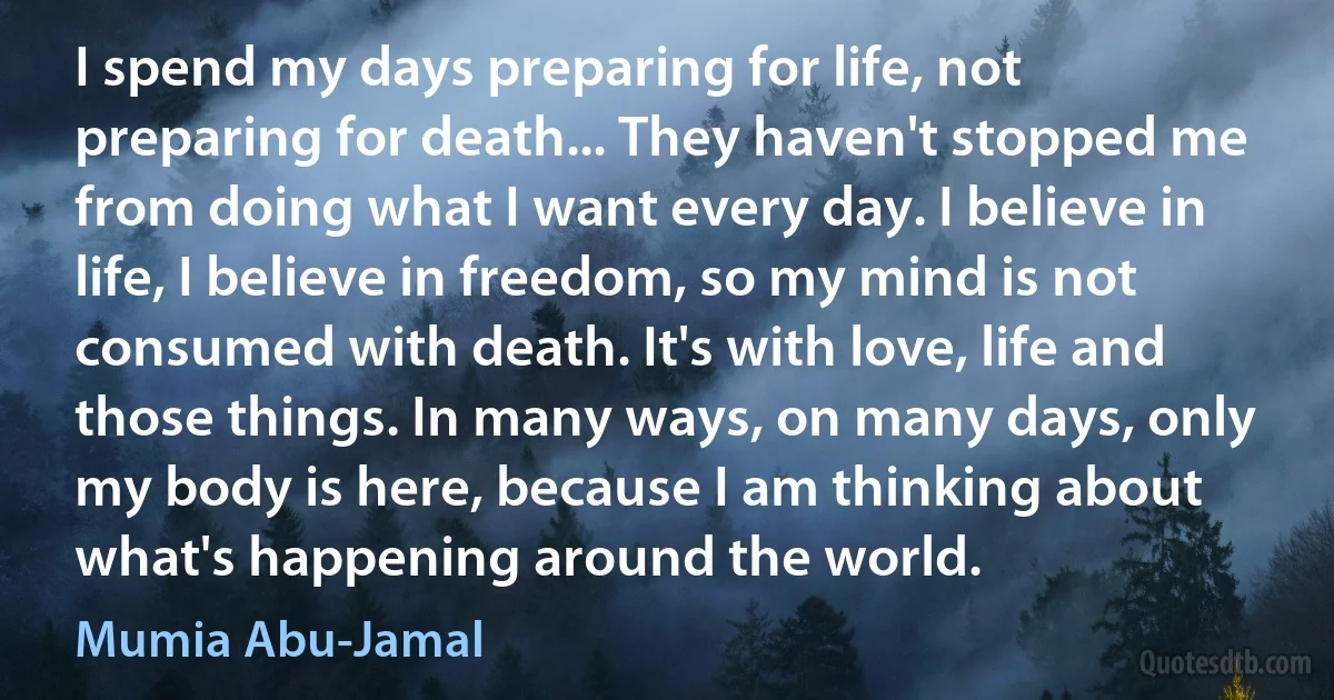 I spend my days preparing for life, not preparing for death... They haven't stopped me from doing what I want every day. I believe in life, I believe in freedom, so my mind is not consumed with death. It's with love, life and those things. In many ways, on many days, only my body is here, because I am thinking about what's happening around the world. (Mumia Abu-Jamal)