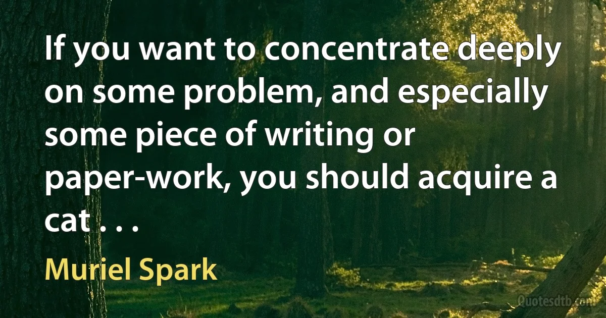 If you want to concentrate deeply on some problem, and especially some piece of writing or paper-work, you should acquire a cat . . . (Muriel Spark)