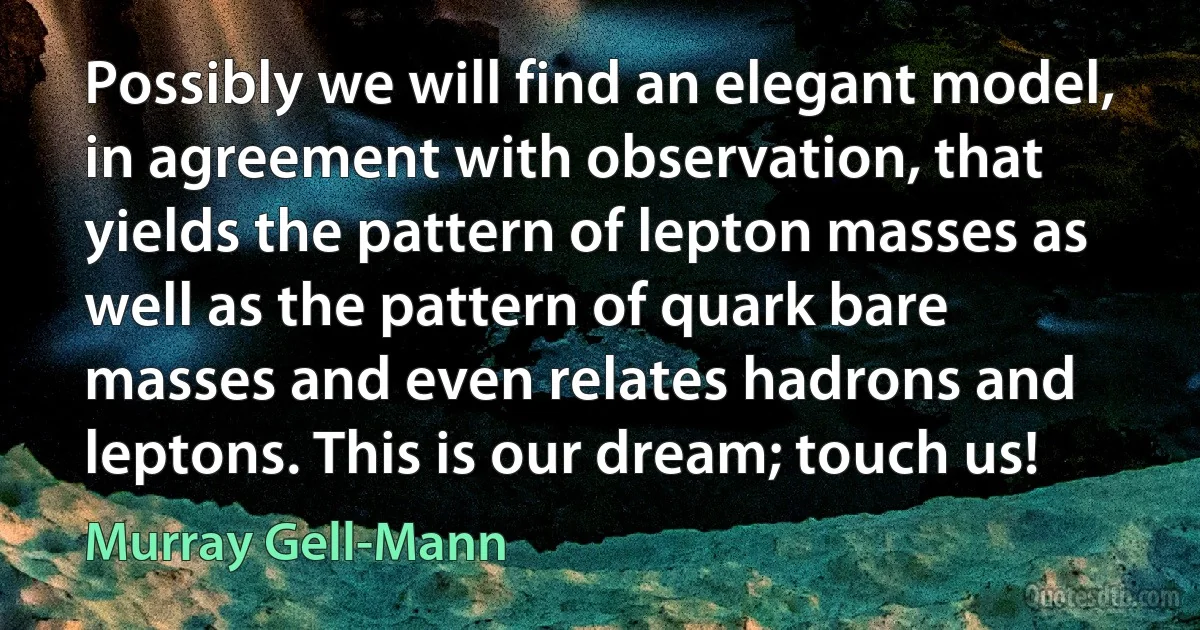 Possibly we will find an elegant model, in agreement with observation, that yields the pattern of lepton masses as well as the pattern of quark bare masses and even relates hadrons and leptons. This is our dream; touch us! (Murray Gell-Mann)