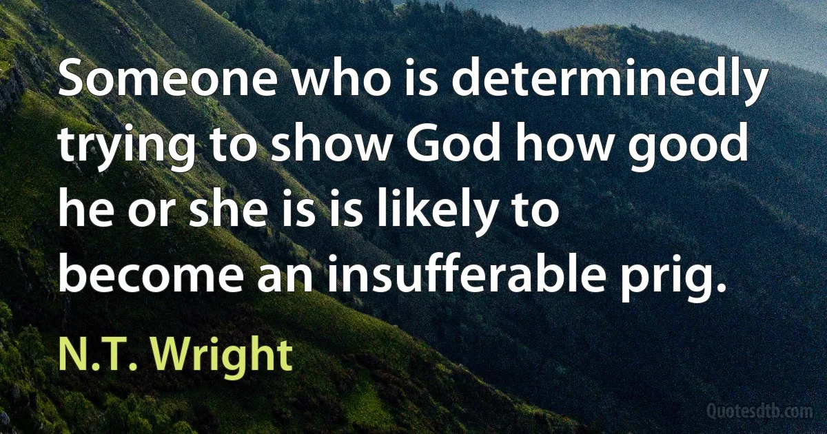 Someone who is determinedly trying to show God how good he or she is is likely to become an insufferable prig. (N.T. Wright)