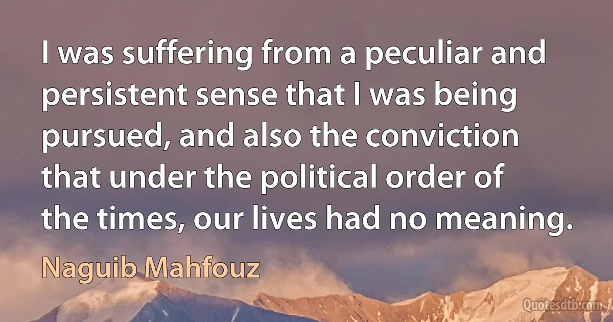 I was suffering from a peculiar and persistent sense that I was being pursued, and also the conviction that under the political order of the times, our lives had no meaning. (Naguib Mahfouz)