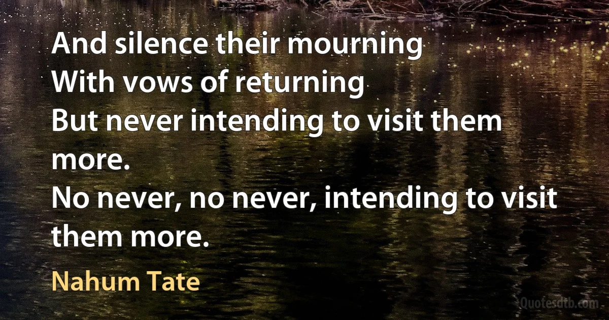 And silence their mourning
With vows of returning
But never intending to visit them more.
No never, no never, intending to visit them more. (Nahum Tate)