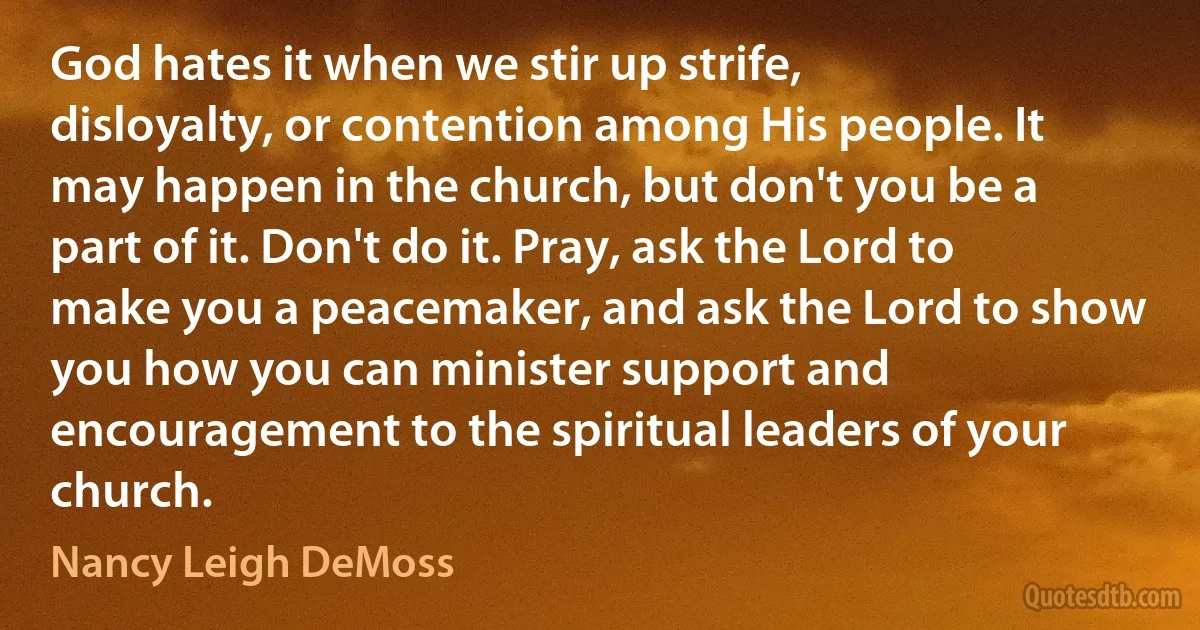 God hates it when we stir up strife, disloyalty, or contention among His people. It may happen in the church, but don't you be a part of it. Don't do it. Pray, ask the Lord to make you a peacemaker, and ask the Lord to show you how you can minister support and encouragement to the spiritual leaders of your church. (Nancy Leigh DeMoss)