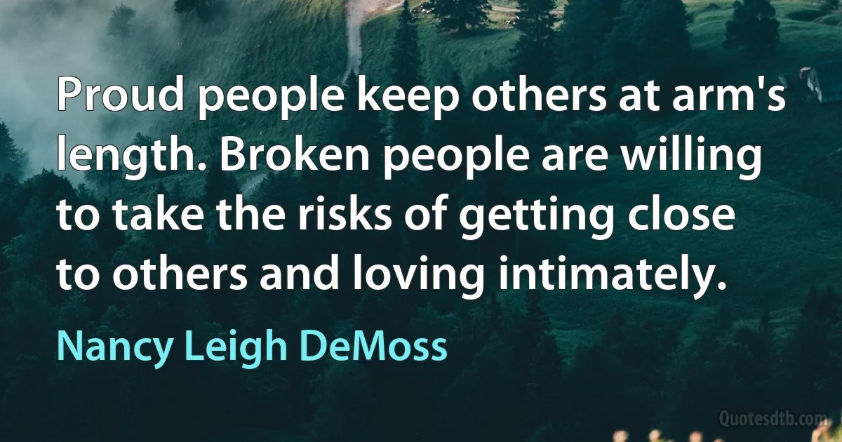 Proud people keep others at arm's length. Broken people are willing to take the risks of getting close to others and loving intimately. (Nancy Leigh DeMoss)