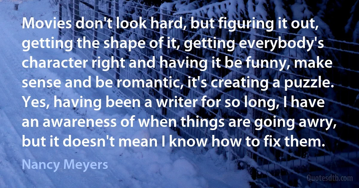 Movies don't look hard, but figuring it out, getting the shape of it, getting everybody's character right and having it be funny, make sense and be romantic, it's creating a puzzle. Yes, having been a writer for so long, I have an awareness of when things are going awry, but it doesn't mean I know how to fix them. (Nancy Meyers)