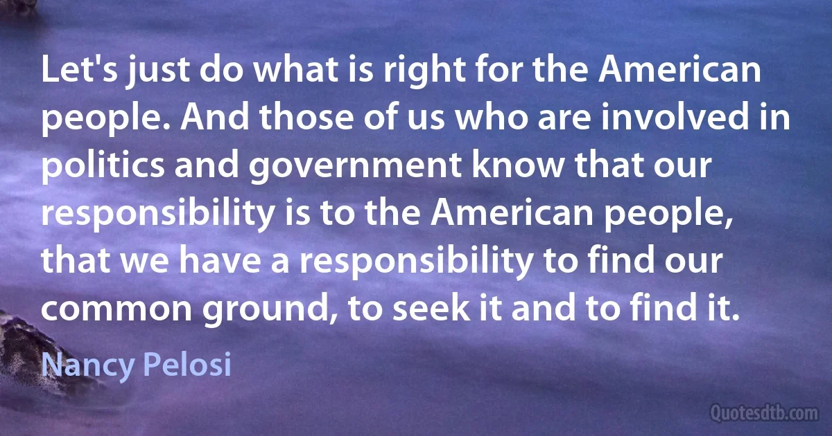 Let's just do what is right for the American people. And those of us who are involved in politics and government know that our responsibility is to the American people, that we have a responsibility to find our common ground, to seek it and to find it. (Nancy Pelosi)