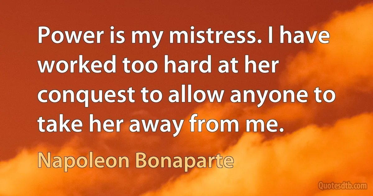 Power is my mistress. I have worked too hard at her conquest to allow anyone to take her away from me. (Napoleon Bonaparte)