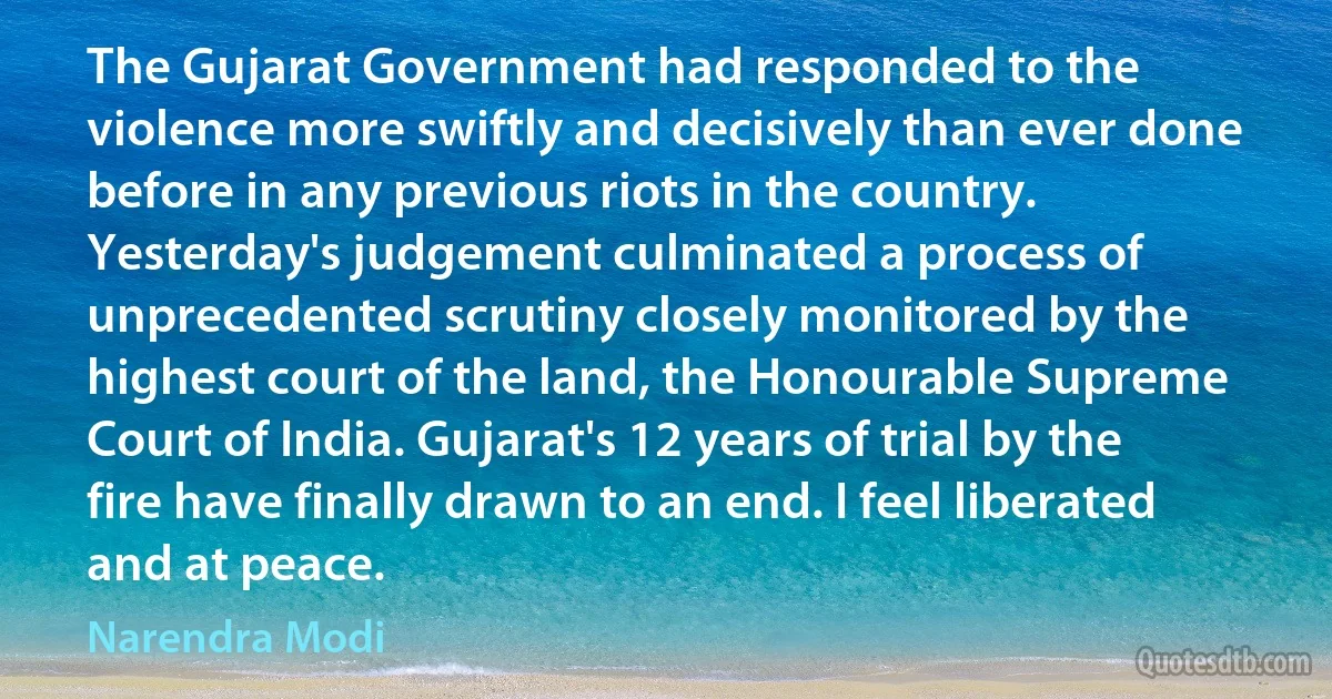 The Gujarat Government had responded to the violence more swiftly and decisively than ever done before in any previous riots in the country. Yesterday's judgement culminated a process of unprecedented scrutiny closely monitored by the highest court of the land, the Honourable Supreme Court of India. Gujarat's 12 years of trial by the fire have finally drawn to an end. I feel liberated and at peace. (Narendra Modi)