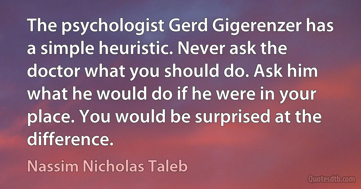 The psychologist Gerd Gigerenzer has a simple heuristic. Never ask the doctor what you should do. Ask him what he would do if he were in your place. You would be surprised at the difference. (Nassim Nicholas Taleb)