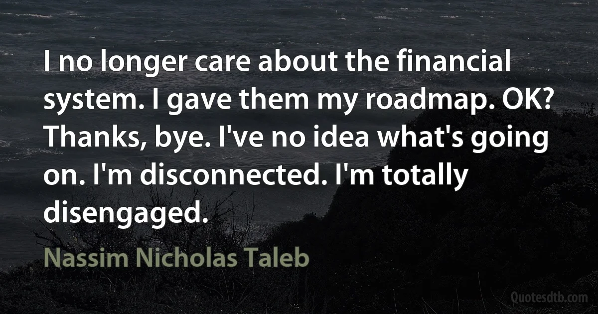 I no longer care about the financial system. I gave them my roadmap. OK? Thanks, bye. I've no idea what's going on. I'm disconnected. I'm totally disengaged. (Nassim Nicholas Taleb)