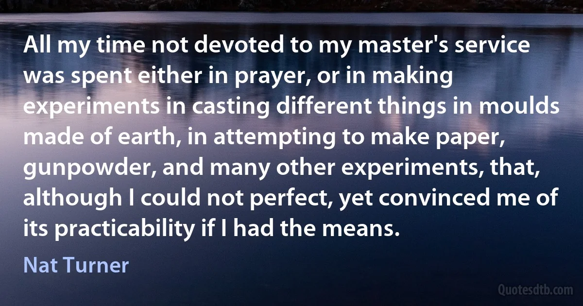 All my time not devoted to my master's service was spent either in prayer, or in making experiments in casting different things in moulds made of earth, in attempting to make paper, gunpowder, and many other experiments, that, although I could not perfect, yet convinced me of its practicability if I had the means. (Nat Turner)