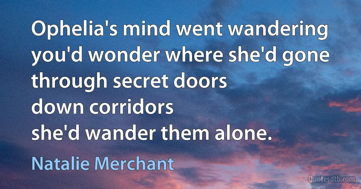 Ophelia's mind went wandering
you'd wonder where she'd gone
through secret doors
down corridors
she'd wander them alone. (Natalie Merchant)