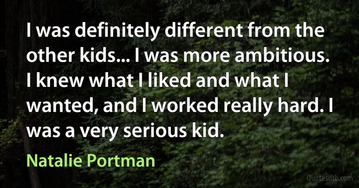 I was definitely different from the other kids... I was more ambitious. I knew what I liked and what I wanted, and I worked really hard. I was a very serious kid. (Natalie Portman)