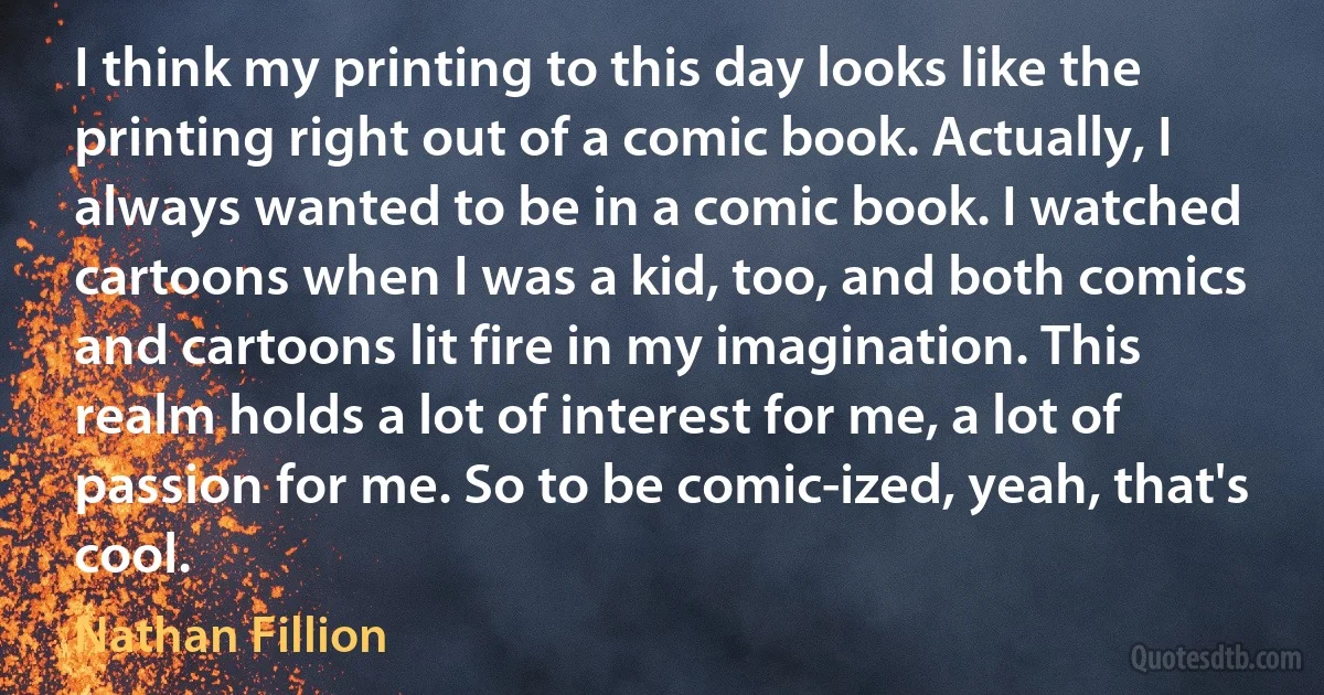 I think my printing to this day looks like the printing right out of a comic book. Actually, I always wanted to be in a comic book. I watched cartoons when I was a kid, too, and both comics and cartoons lit fire in my imagination. This realm holds a lot of interest for me, a lot of passion for me. So to be comic-ized, yeah, that's cool. (Nathan Fillion)