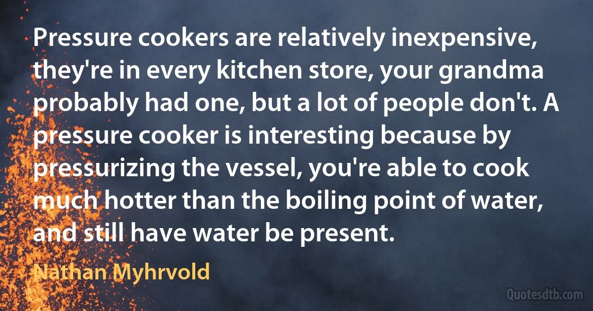 Pressure cookers are relatively inexpensive, they're in every kitchen store, your grandma probably had one, but a lot of people don't. A pressure cooker is interesting because by pressurizing the vessel, you're able to cook much hotter than the boiling point of water, and still have water be present. (Nathan Myhrvold)