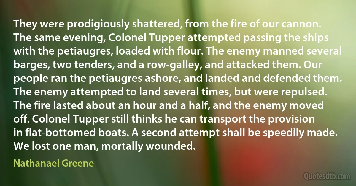 They were prodigiously shattered, from the fire of our cannon. The same evening, Colonel Tupper attempted passing the ships with the petiaugres, loaded with flour. The enemy manned several barges, two tenders, and a row-galley, and attacked them. Our people ran the petiaugres ashore, and landed and defended them. The enemy attempted to land several times, but were repulsed. The fire lasted about an hour and a half, and the enemy moved off. Colonel Tupper still thinks he can transport the provision in flat-bottomed boats. A second attempt shall be speedily made. We lost one man, mortally wounded. (Nathanael Greene)