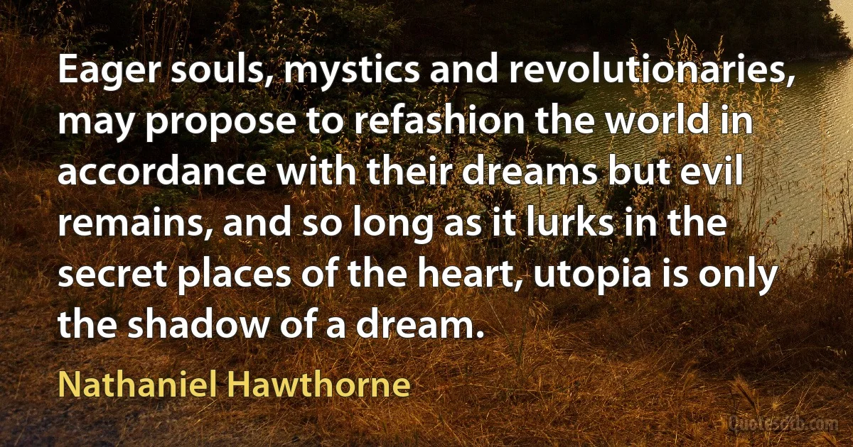 Eager souls, mystics and revolutionaries, may propose to refashion the world in accordance with their dreams but evil remains, and so long as it lurks in the secret places of the heart, utopia is only the shadow of a dream. (Nathaniel Hawthorne)