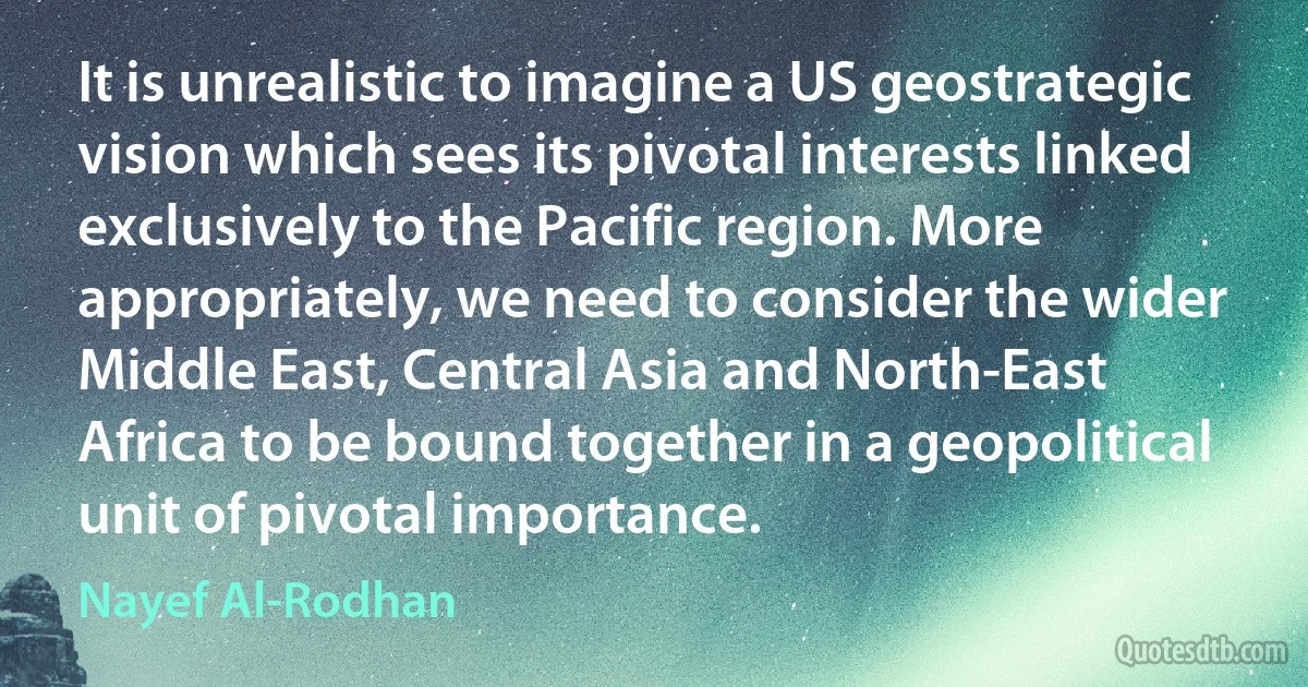 It is unrealistic to imagine a US geostrategic vision which sees its pivotal interests linked exclusively to the Pacific region. More appropriately, we need to consider the wider Middle East, Central Asia and North-East Africa to be bound together in a geopolitical unit of pivotal importance. (Nayef Al-Rodhan)