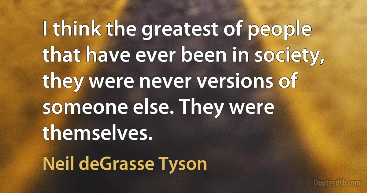 I think the greatest of people that have ever been in society, they were never versions of someone else. They were themselves. (Neil deGrasse Tyson)