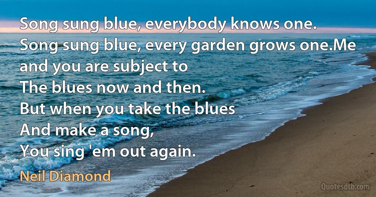 Song sung blue, everybody knows one.
Song sung blue, every garden grows one.Me and you are subject to
The blues now and then.
But when you take the blues
And make a song,
You sing 'em out again. (Neil Diamond)