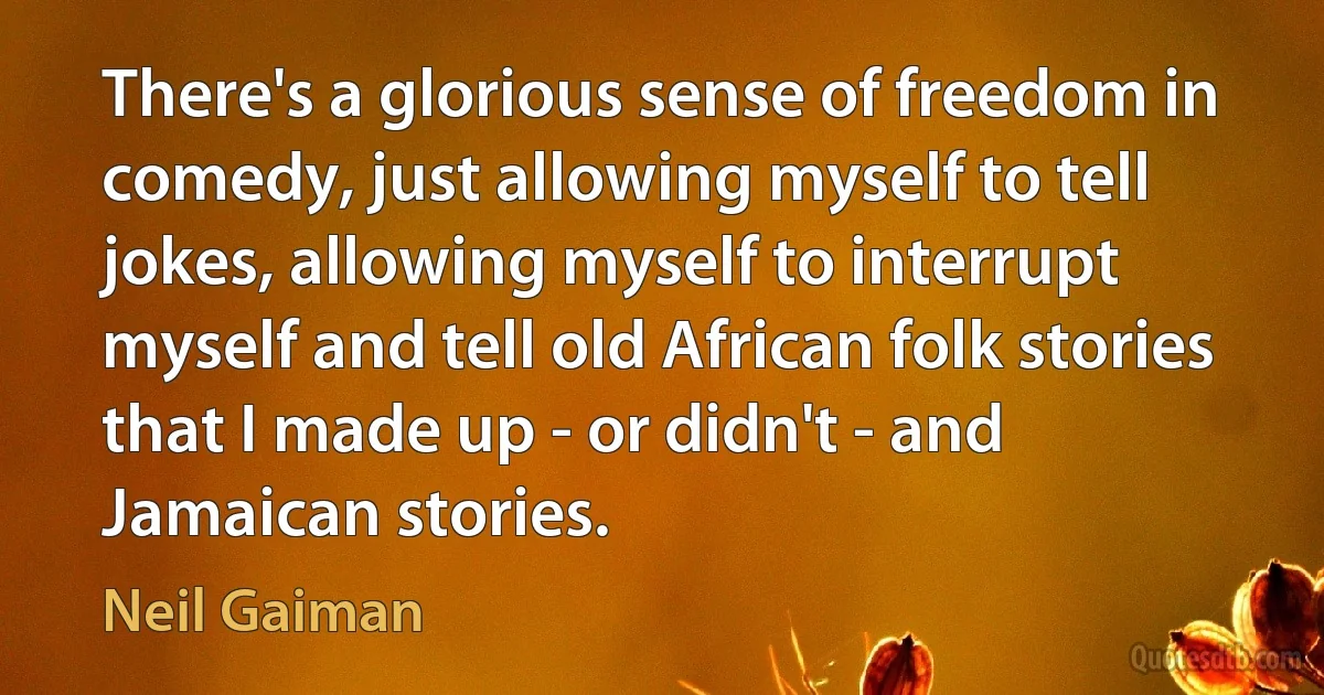 There's a glorious sense of freedom in comedy, just allowing myself to tell jokes, allowing myself to interrupt myself and tell old African folk stories that I made up - or didn't - and Jamaican stories. (Neil Gaiman)