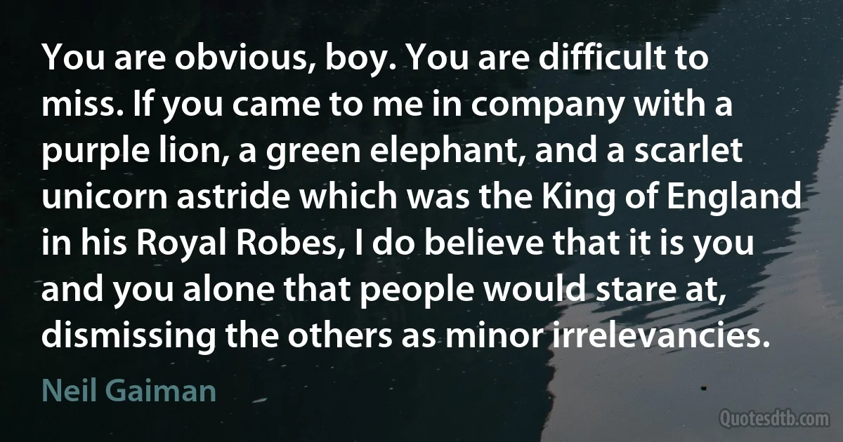 You are obvious, boy. You are difficult to miss. If you came to me in company with a purple lion, a green elephant, and a scarlet unicorn astride which was the King of England in his Royal Robes, I do believe that it is you and you alone that people would stare at, dismissing the others as minor irrelevancies. (Neil Gaiman)