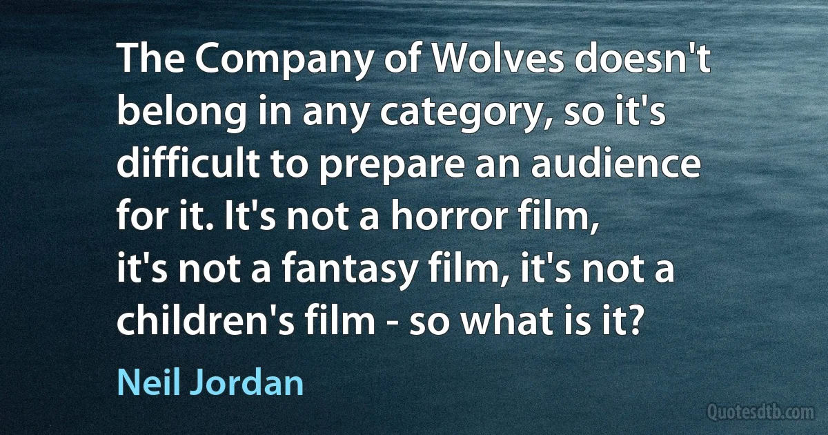 The Company of Wolves doesn't belong in any category, so it's difficult to prepare an audience for it. It's not a horror film, it's not a fantasy film, it's not a children's film - so what is it? (Neil Jordan)