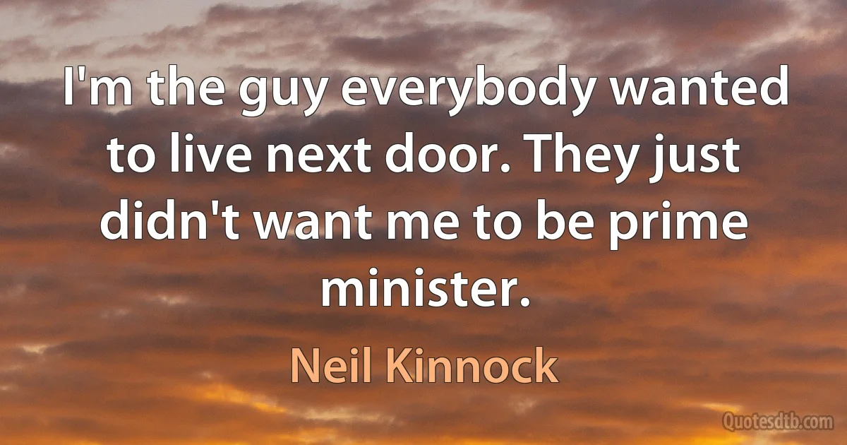 I'm the guy everybody wanted to live next door. They just didn't want me to be prime minister. (Neil Kinnock)