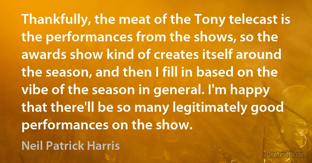 Thankfully, the meat of the Tony telecast is the performances from the shows, so the awards show kind of creates itself around the season, and then I fill in based on the vibe of the season in general. I'm happy that there'll be so many legitimately good performances on the show. (Neil Patrick Harris)