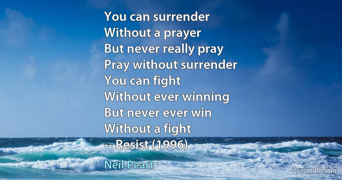 You can surrender
Without a prayer
But never really pray
Pray without surrender
You can fight
Without ever winning
But never ever win
Without a fight
-- Resist (1996) (Neil Peart)