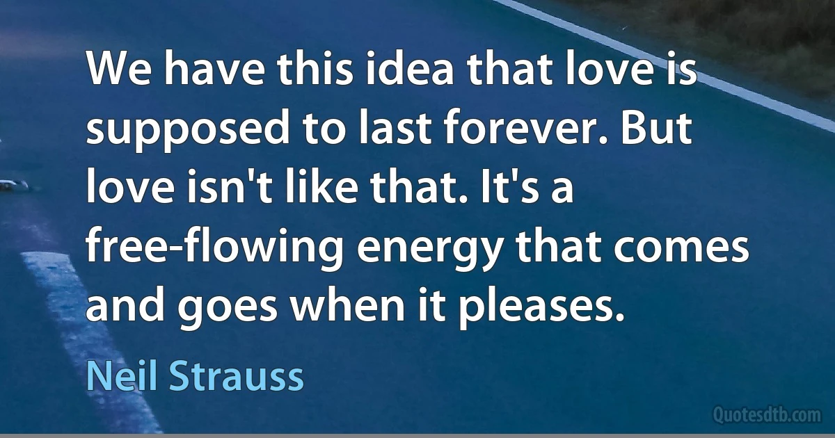 We have this idea that love is supposed to last forever. But love isn't like that. It's a free-flowing energy that comes and goes when it pleases. (Neil Strauss)